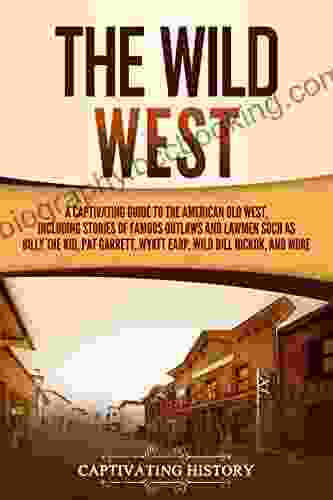The Wild West: A Captivating Guide To The American Old West Including Stories Of Famous Outlaws And Lawmen Such As Billy The Kid Pat Garrett Wyatt Earp Wild Bill Hickok And More (The Old West)