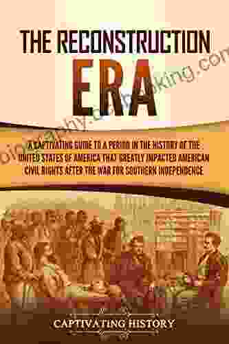 The Reconstruction Era: A Captivating Guide To A Period In The History Of The United States Of America That Greatly Impacted American Civil Rights After The War For Southern Independence
