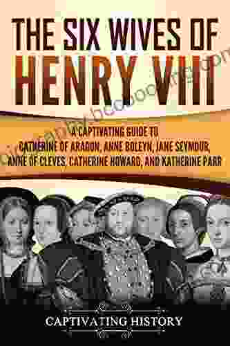 The Six Wives Of Henry VIII: A Captivating Guide To Catherine Of Aragon Anne Boleyn Jane Seymour Anne Of Cleves Catherine Howard And Katherine Parr (Captivating History)