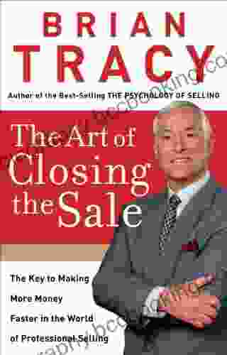 The Art Of Closing The Sale: The Key To Making More Money Faster In The World Of Professional Selling